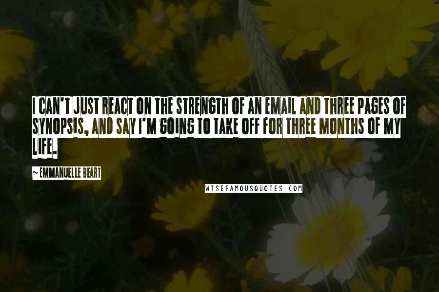Emmanuelle Beart Quotes: I can't just react on the strength of an email and three pages of synopsis, and say I'm going to take off for three months of my life.