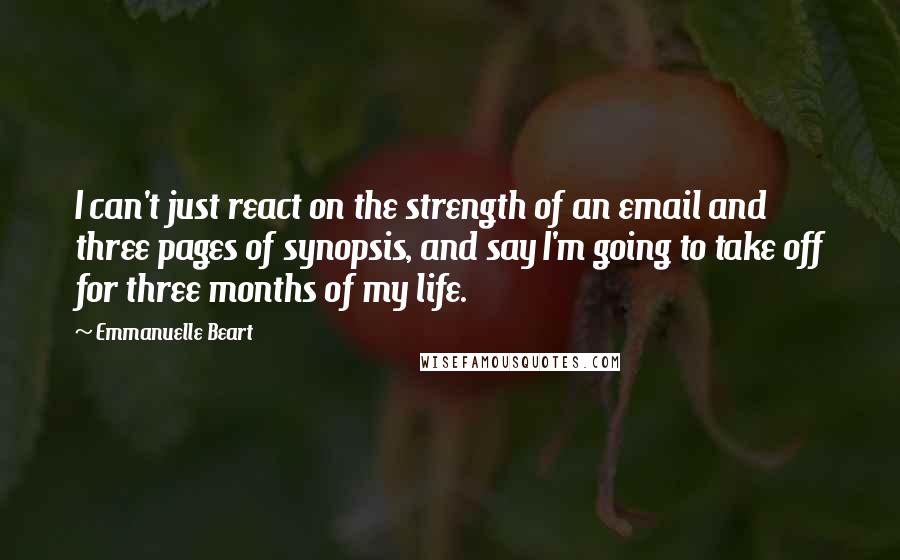 Emmanuelle Beart Quotes: I can't just react on the strength of an email and three pages of synopsis, and say I'm going to take off for three months of my life.