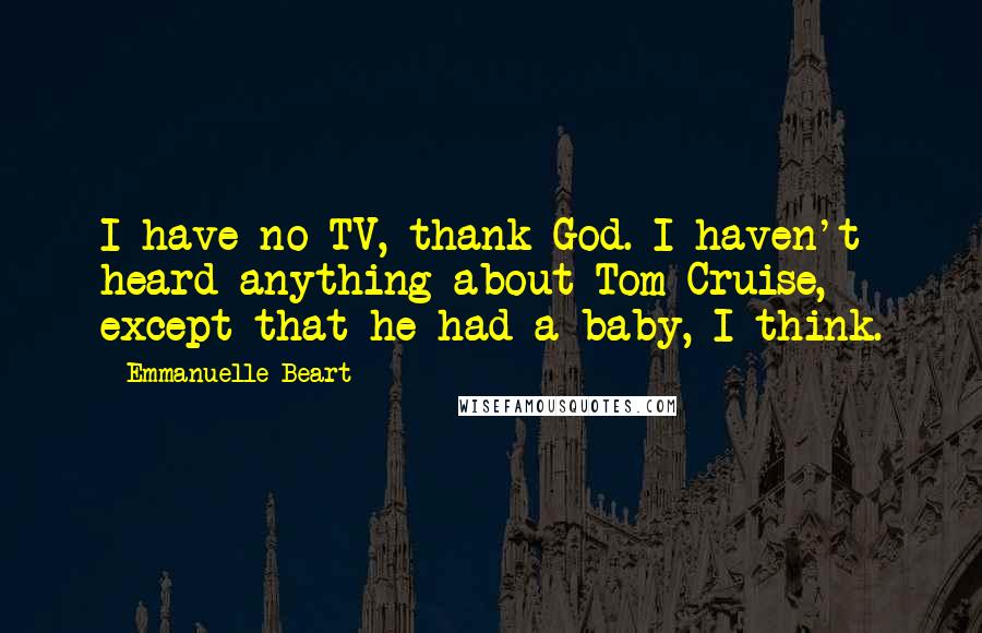 Emmanuelle Beart Quotes: I have no TV, thank God. I haven't heard anything about Tom Cruise, except that he had a baby, I think.