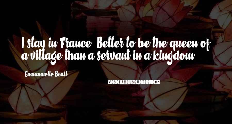 Emmanuelle Beart Quotes: I stay in France. Better to be the queen of a village than a servant in a kingdom.