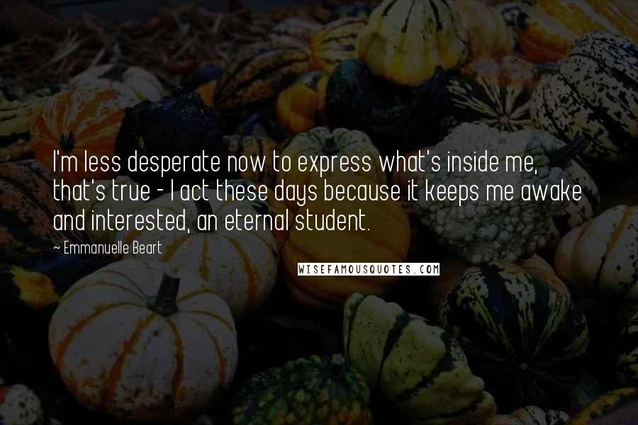 Emmanuelle Beart Quotes: I'm less desperate now to express what's inside me, that's true - I act these days because it keeps me awake and interested, an eternal student.