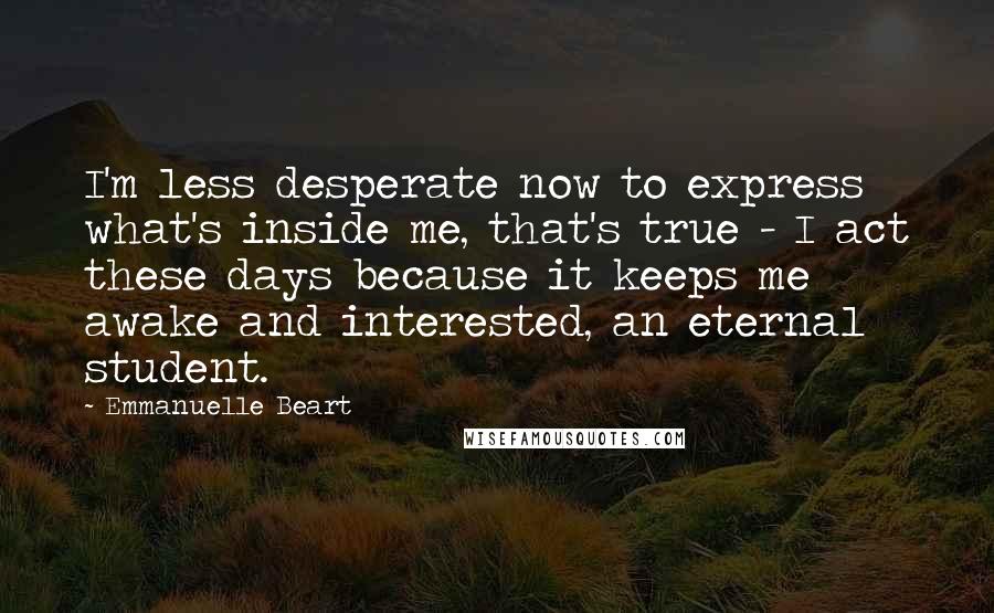 Emmanuelle Beart Quotes: I'm less desperate now to express what's inside me, that's true - I act these days because it keeps me awake and interested, an eternal student.