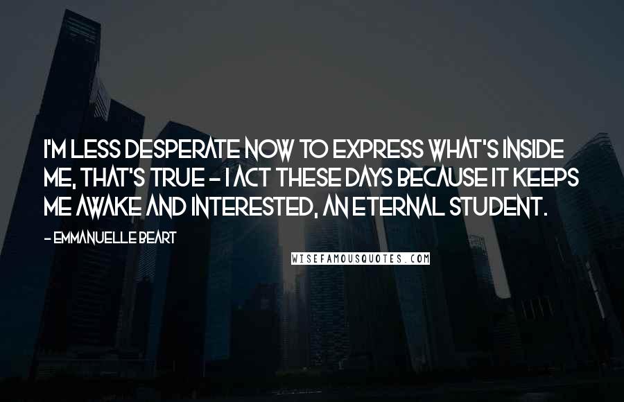 Emmanuelle Beart Quotes: I'm less desperate now to express what's inside me, that's true - I act these days because it keeps me awake and interested, an eternal student.