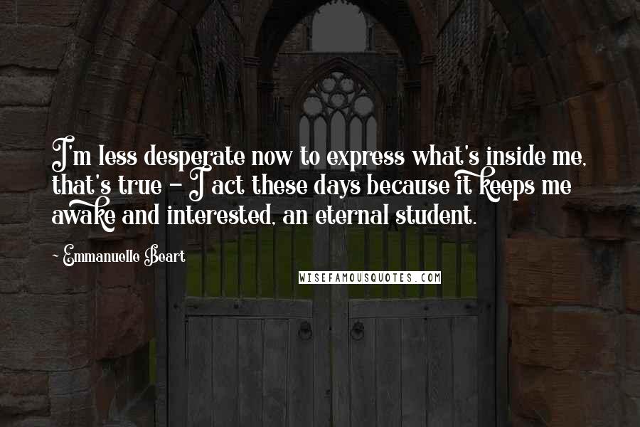 Emmanuelle Beart Quotes: I'm less desperate now to express what's inside me, that's true - I act these days because it keeps me awake and interested, an eternal student.