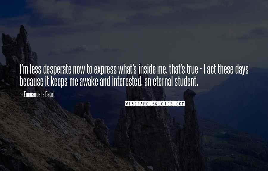 Emmanuelle Beart Quotes: I'm less desperate now to express what's inside me, that's true - I act these days because it keeps me awake and interested, an eternal student.