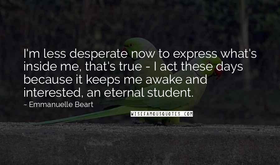 Emmanuelle Beart Quotes: I'm less desperate now to express what's inside me, that's true - I act these days because it keeps me awake and interested, an eternal student.