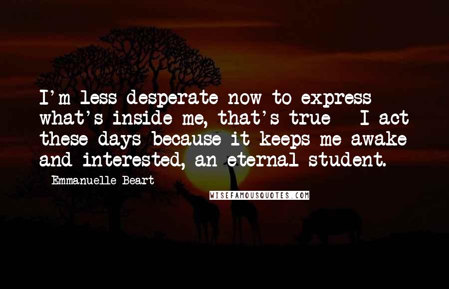 Emmanuelle Beart Quotes: I'm less desperate now to express what's inside me, that's true - I act these days because it keeps me awake and interested, an eternal student.