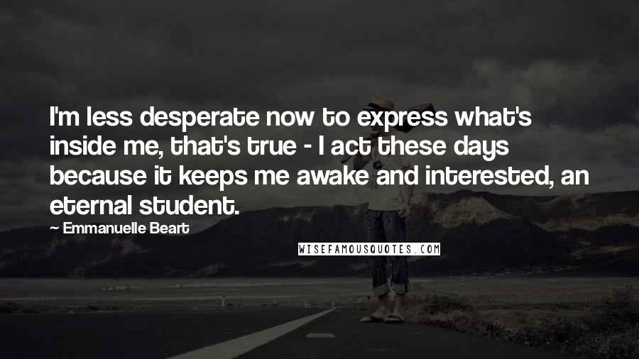 Emmanuelle Beart Quotes: I'm less desperate now to express what's inside me, that's true - I act these days because it keeps me awake and interested, an eternal student.