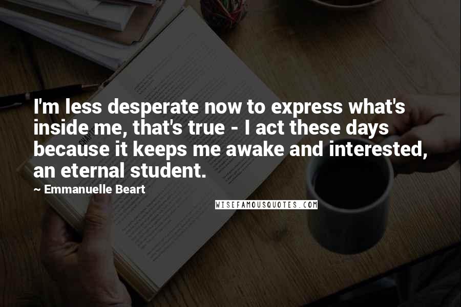 Emmanuelle Beart Quotes: I'm less desperate now to express what's inside me, that's true - I act these days because it keeps me awake and interested, an eternal student.