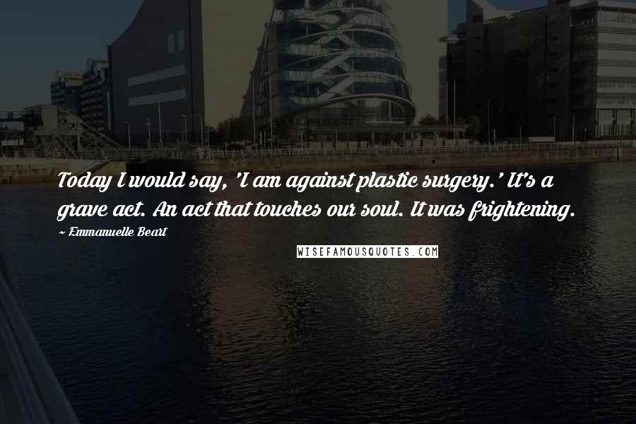 Emmanuelle Beart Quotes: Today I would say, 'I am against plastic surgery.' It's a grave act. An act that touches our soul. It was frightening.