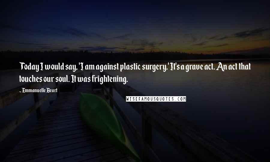 Emmanuelle Beart Quotes: Today I would say, 'I am against plastic surgery.' It's a grave act. An act that touches our soul. It was frightening.