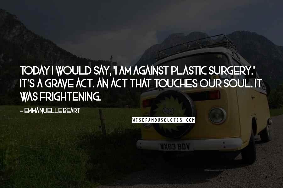 Emmanuelle Beart Quotes: Today I would say, 'I am against plastic surgery.' It's a grave act. An act that touches our soul. It was frightening.