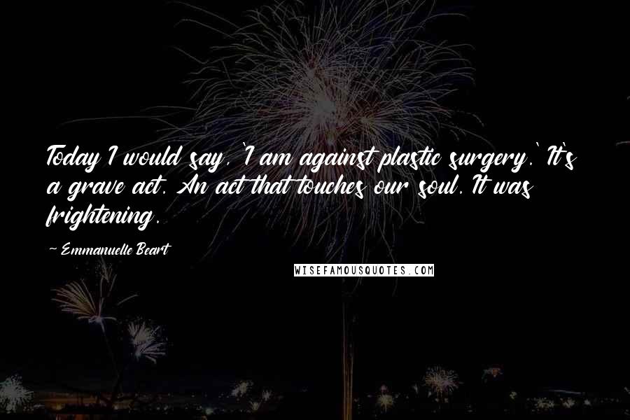 Emmanuelle Beart Quotes: Today I would say, 'I am against plastic surgery.' It's a grave act. An act that touches our soul. It was frightening.