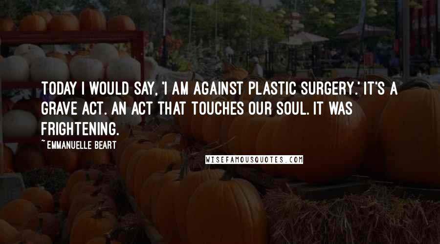 Emmanuelle Beart Quotes: Today I would say, 'I am against plastic surgery.' It's a grave act. An act that touches our soul. It was frightening.