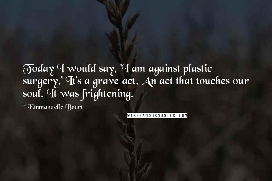 Emmanuelle Beart Quotes: Today I would say, 'I am against plastic surgery.' It's a grave act. An act that touches our soul. It was frightening.