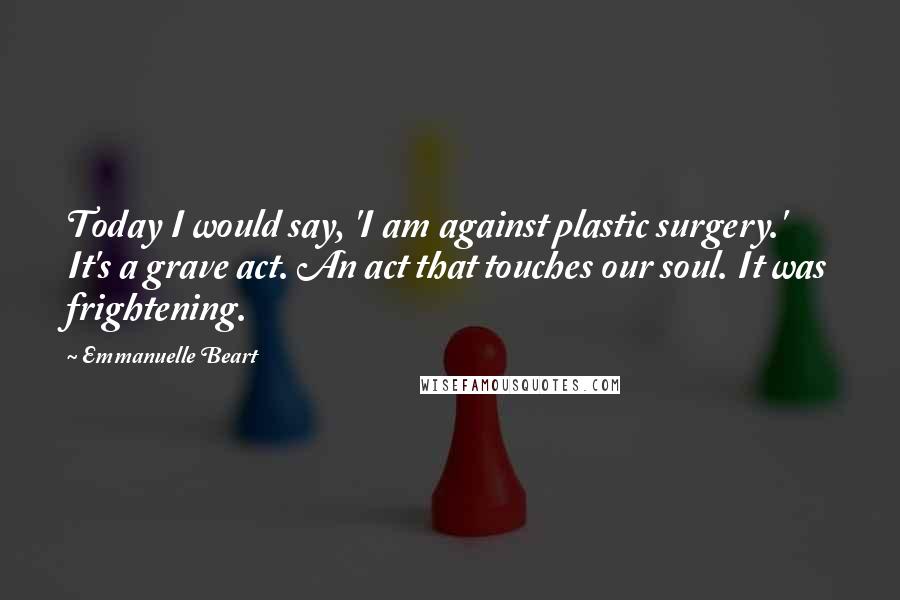 Emmanuelle Beart Quotes: Today I would say, 'I am against plastic surgery.' It's a grave act. An act that touches our soul. It was frightening.