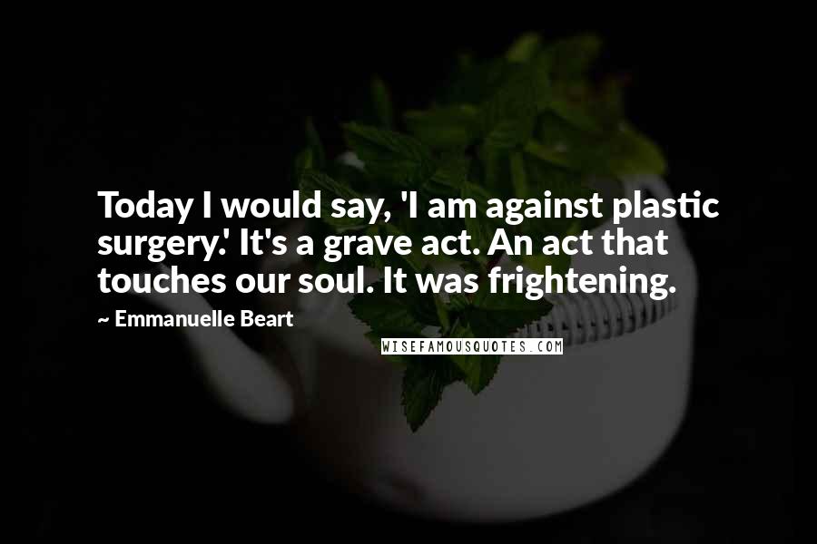 Emmanuelle Beart Quotes: Today I would say, 'I am against plastic surgery.' It's a grave act. An act that touches our soul. It was frightening.