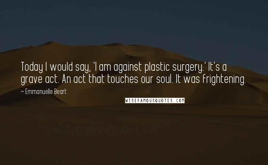 Emmanuelle Beart Quotes: Today I would say, 'I am against plastic surgery.' It's a grave act. An act that touches our soul. It was frightening.