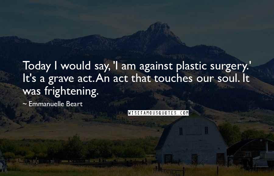 Emmanuelle Beart Quotes: Today I would say, 'I am against plastic surgery.' It's a grave act. An act that touches our soul. It was frightening.