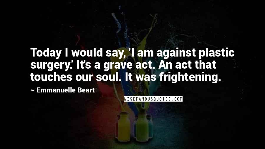 Emmanuelle Beart Quotes: Today I would say, 'I am against plastic surgery.' It's a grave act. An act that touches our soul. It was frightening.