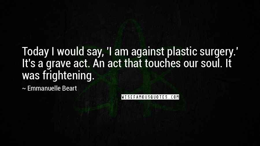 Emmanuelle Beart Quotes: Today I would say, 'I am against plastic surgery.' It's a grave act. An act that touches our soul. It was frightening.