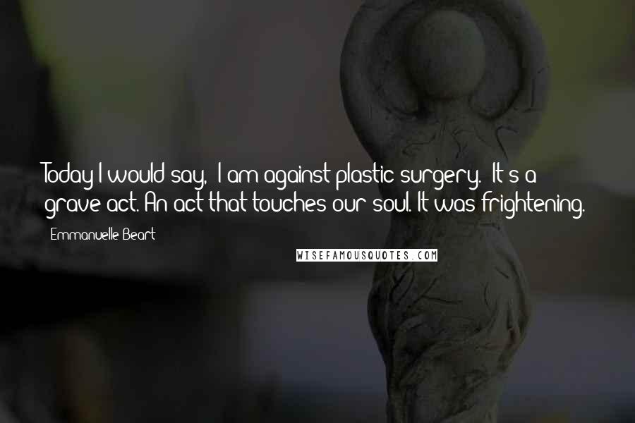 Emmanuelle Beart Quotes: Today I would say, 'I am against plastic surgery.' It's a grave act. An act that touches our soul. It was frightening.