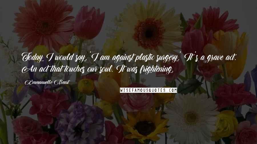 Emmanuelle Beart Quotes: Today I would say, 'I am against plastic surgery.' It's a grave act. An act that touches our soul. It was frightening.