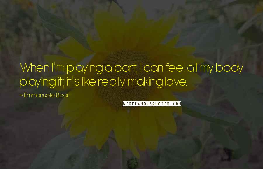 Emmanuelle Beart Quotes: When I'm playing a part, I can feel all my body playing it; it's like really making love.