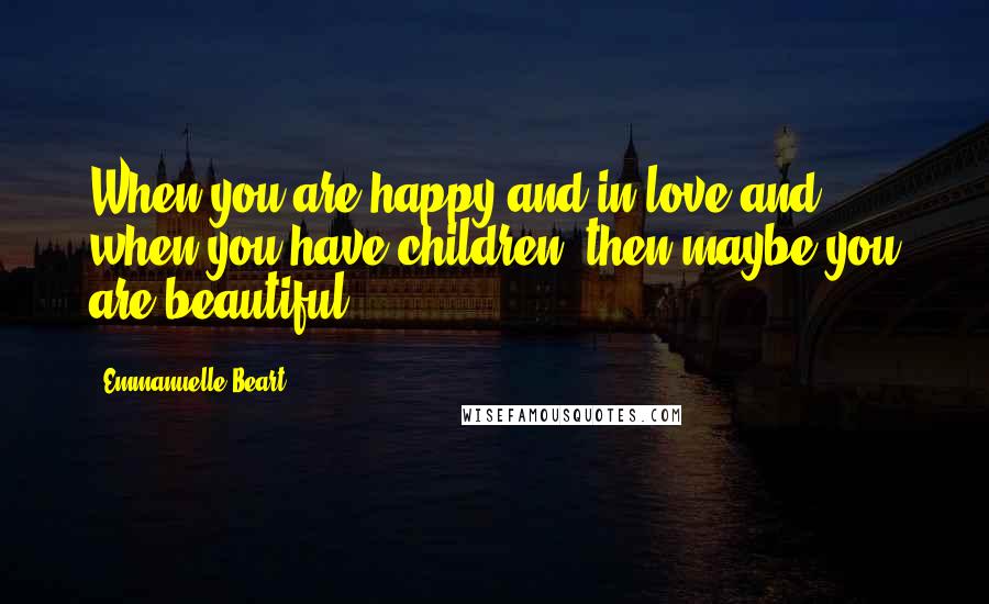 Emmanuelle Beart Quotes: When you are happy and in love and when you have children, then maybe you are beautiful.