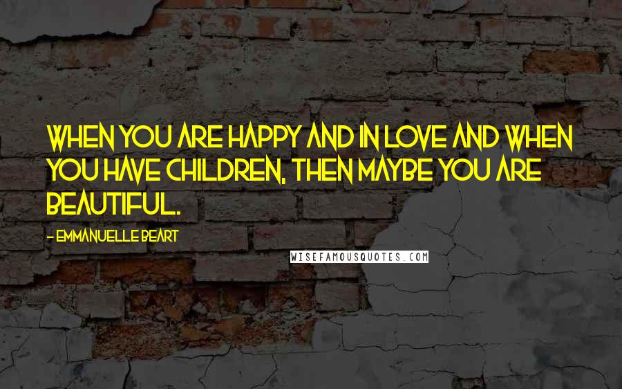 Emmanuelle Beart Quotes: When you are happy and in love and when you have children, then maybe you are beautiful.