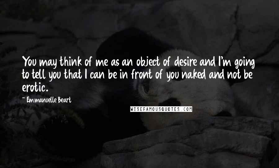 Emmanuelle Beart Quotes: You may think of me as an object of desire and I'm going to tell you that I can be in front of you naked and not be erotic.