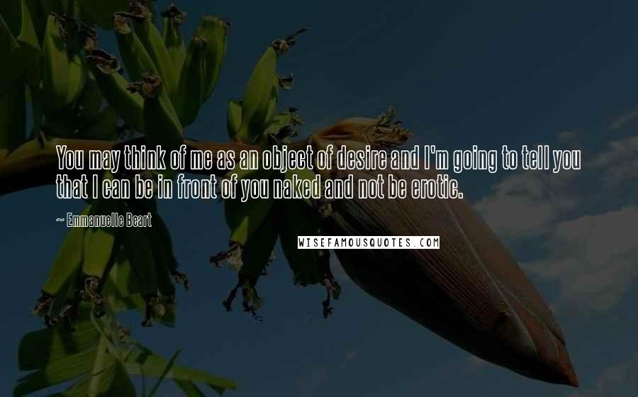 Emmanuelle Beart Quotes: You may think of me as an object of desire and I'm going to tell you that I can be in front of you naked and not be erotic.