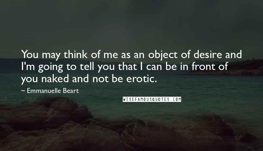 Emmanuelle Beart Quotes: You may think of me as an object of desire and I'm going to tell you that I can be in front of you naked and not be erotic.