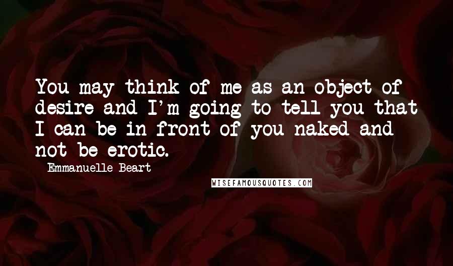 Emmanuelle Beart Quotes: You may think of me as an object of desire and I'm going to tell you that I can be in front of you naked and not be erotic.