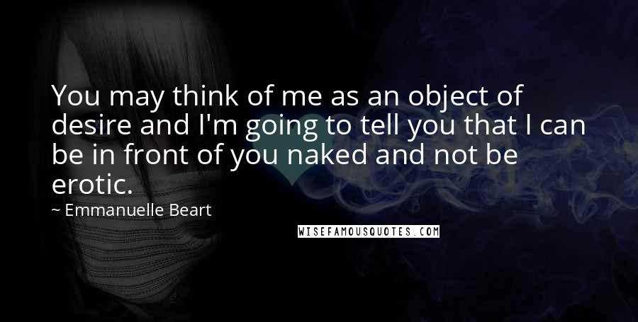 Emmanuelle Beart Quotes: You may think of me as an object of desire and I'm going to tell you that I can be in front of you naked and not be erotic.