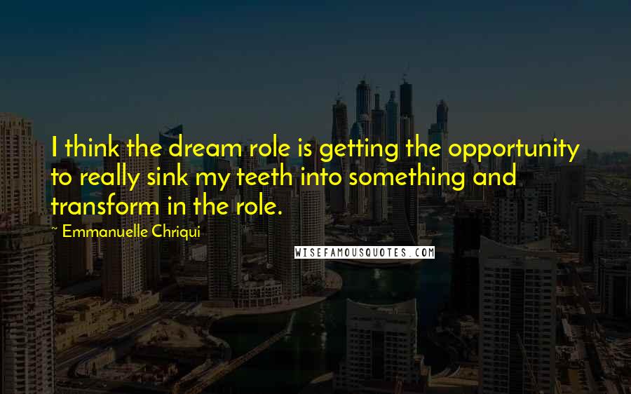 Emmanuelle Chriqui Quotes: I think the dream role is getting the opportunity to really sink my teeth into something and transform in the role.