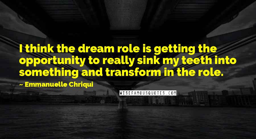 Emmanuelle Chriqui Quotes: I think the dream role is getting the opportunity to really sink my teeth into something and transform in the role.