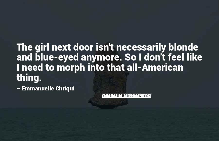 Emmanuelle Chriqui Quotes: The girl next door isn't necessarily blonde and blue-eyed anymore. So I don't feel like I need to morph into that all-American thing.
