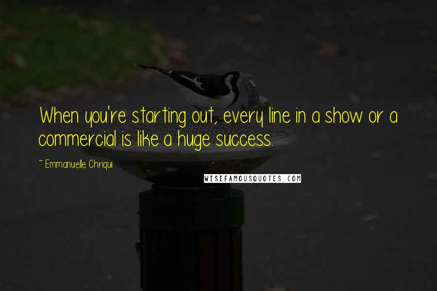 Emmanuelle Chriqui Quotes: When you're starting out, every line in a show or a commercial is like a huge success.