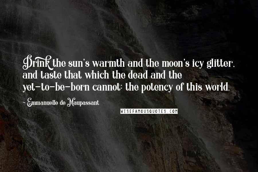 Emmanuelle De Maupassant Quotes: Drink the sun's warmth and the moon's icy glitter, and taste that which the dead and the yet-to-be-born cannot: the potency of this world.