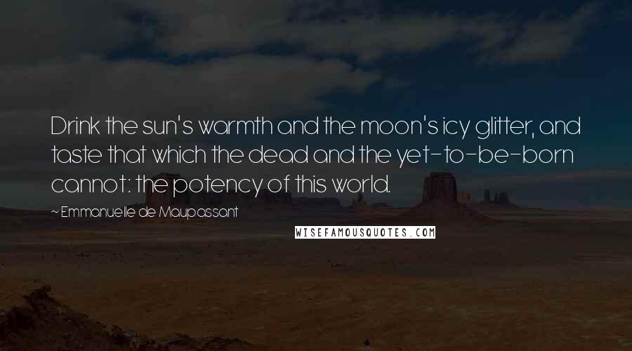 Emmanuelle De Maupassant Quotes: Drink the sun's warmth and the moon's icy glitter, and taste that which the dead and the yet-to-be-born cannot: the potency of this world.