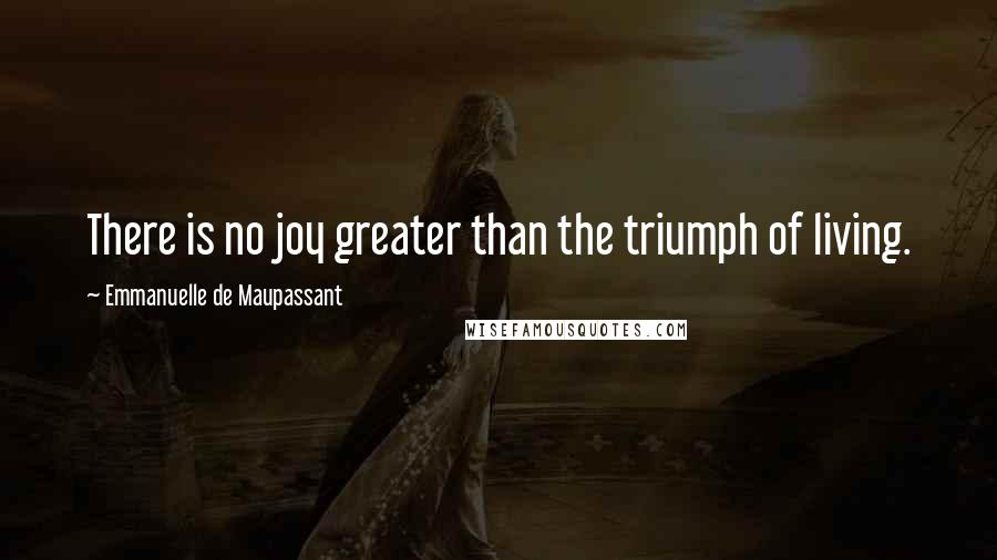 Emmanuelle De Maupassant Quotes: There is no joy greater than the triumph of living.