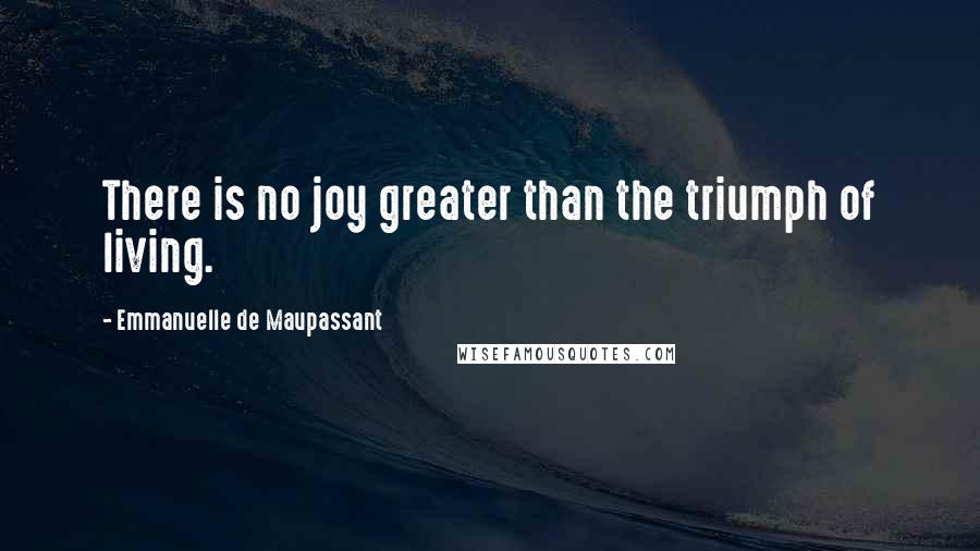 Emmanuelle De Maupassant Quotes: There is no joy greater than the triumph of living.
