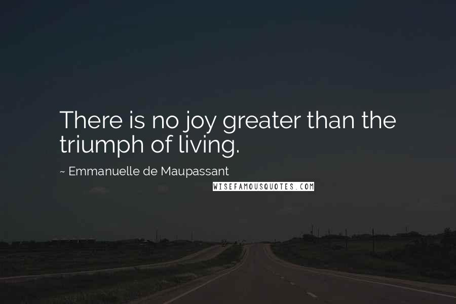 Emmanuelle De Maupassant Quotes: There is no joy greater than the triumph of living.