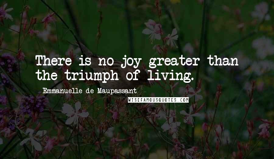 Emmanuelle De Maupassant Quotes: There is no joy greater than the triumph of living.