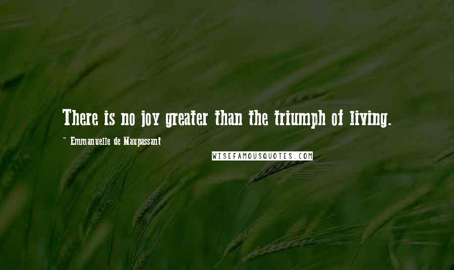 Emmanuelle De Maupassant Quotes: There is no joy greater than the triumph of living.