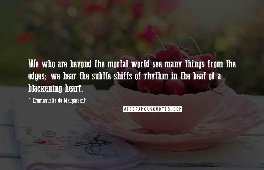 Emmanuelle De Maupassant Quotes: We who are beyond the mortal world see many things from the edges; we hear the subtle shifts of rhythm in the beat of a blackening heart.