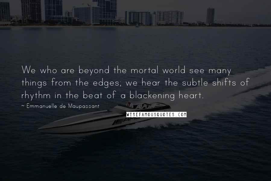 Emmanuelle De Maupassant Quotes: We who are beyond the mortal world see many things from the edges; we hear the subtle shifts of rhythm in the beat of a blackening heart.