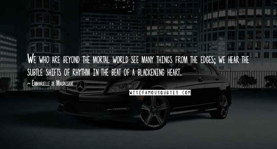 Emmanuelle De Maupassant Quotes: We who are beyond the mortal world see many things from the edges; we hear the subtle shifts of rhythm in the beat of a blackening heart.