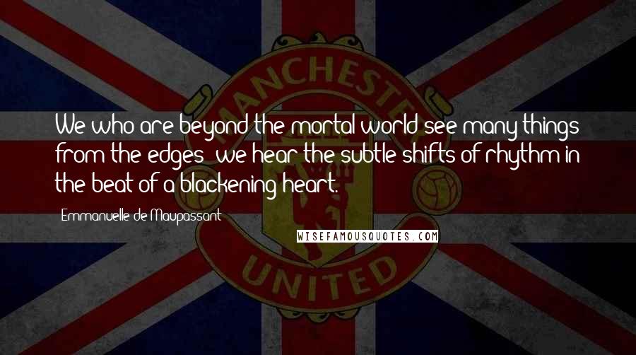 Emmanuelle De Maupassant Quotes: We who are beyond the mortal world see many things from the edges; we hear the subtle shifts of rhythm in the beat of a blackening heart.